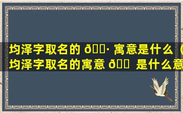 均泽字取名的 🕷 寓意是什么（均泽字取名的寓意 🐠 是什么意思）